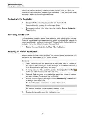 Page 27Managing Your Sounds
Managing and Loading Files27
The results list also shows any subfolders of the selected folder, but does not 
include the files contained in the subfolders themselves. To see the content inside 
subfolders, select the corresponding subfolder.
Navigating in the Results List
• To open a folder or location, double-click it in the results list.
If you double-click a preset, its contents are shown.
• To move up one level in the folder hierarchy, click the  Browse Containing 
Folder...