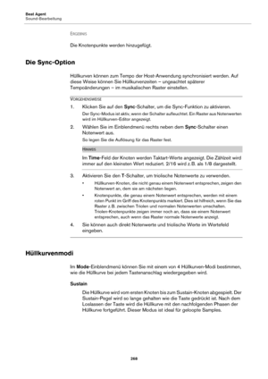 Page 268Beat Agent
Sound-Bearbeitung268
ERGEBNIS 
Die Knotenpunkte werden hinzugefügt.
Die Sync-Option
Hüllkurven können zum Tempo der Host-Anwendung synchronisiert werden. Auf 
diese Weise können Sie Hüllkurvenzeiten – ungeachtet späterer 
Tempoänderungen – im musikalischen Raster einstellen.
VORGEHENSWEISE
1. Klicken Sie auf den  Sync-Schalter, um die Sync-Funktion zu aktivieren.
Der Sync-Modus ist aktiv, wenn der Schalter aufleuchtet. Ein Raster aus Notenwerten 
wird im Hüllkurven-Editor angezeigt.
2. Wählen...