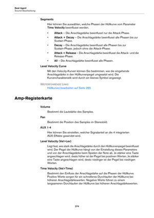 Page 274Beat Agent
Sound-Bearbeitung274
SegmentsHier können Sie auswählen, welche Phasen der Hüllkurve vom Parameter 
Time Velocity  bee

influsst werden.
• A
ttack  – Die Anschlagstärke beeinflusst nur die Attack-Phase.
• Attack + Decay  – Die Anschlagstärke beeinflusst alle Phasen bis zur 
Sustain-Phase.
• Decay  – Die Anschlagstärke beeinf lusst alle Phasen bis zur 
Sustain-Phase, jedoch ohne die Attack-Phase.
• Attack + Release  – Die Anschlagstärke beeinflusst die Attack- und die 
Release-Phase.
• All – Die...