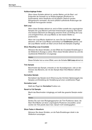 Page 277Beat Agent
Sound-Bearbeitung277
Nulldurchgänge findenWenn dieser Schalter aktiviert ist,  we
 rden Marker und die Start- und 
Endpunkte der Auswahl nur an Nu lldurchgängen (Positionen im 
Audiomaterial, deren Amplitude null  ist) platziert. Dadurch werden 
Störgeräusche vermieden, die durch plötzlich auftretende Änderungen der 
Amplitude hervorgerufen werden.
Edit Loop Wenn dieser Schalter aktiviert ist, wird im Editor an
 stelle des ursprünglichen 
Samples der Loop-Bereich mehrmals hintereinander...