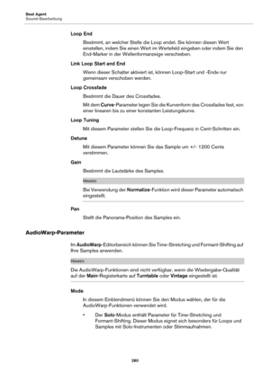 Page 280Beat Agent
Sound-Bearbeitung280
Loop EndBestimmt, an welcher Stelle die Loop endet. Sie können diesen Wert 
e
instellen, indem Sie einen Wert im Wertefeld eingeben oder indem Sie den 
End-Marker in der Wellenformanzeige verschieben.
Link Loop Start and End Wenn dieser Schalter aktiviert ist, könn
 en Loop-Start und -Ende nur 
gemeinsam verschoben werden.
Loop Crossfade Bestimmt die Dauer des Crossfades.
Mit dem  Curve-Pa
 rameter legen Sie die Kurvenform des Crossfades fest, von 
einer linearen bis zu...