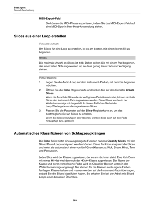 Page 289Beat Agent
Sound-Bearbeitung289
MIDI-Export-FeldSie können die MIDI-Phrase exportieren, indem Sie das MIDI-Export-Feld auf 
e
ine MIDI-Spur in Ihrer Host-Anwendung ziehen.
Slices aus einer Loop erstellen
VORAUSSETZUNGEN 
Um Slices für eine Loop zu erstellen, ist es am besten, mit einem leeren Kit zu 
beginnen.
HINWEIS
Die maximale Anzahl an Slices ist 128. Daher sollten Sie mit einem Pad beginnen, 
das einer tiefen Note zugewiesen ist,  so dass genug leere Pads zur Verfügung 
stehen.
VORGEHENSWEISE
1....