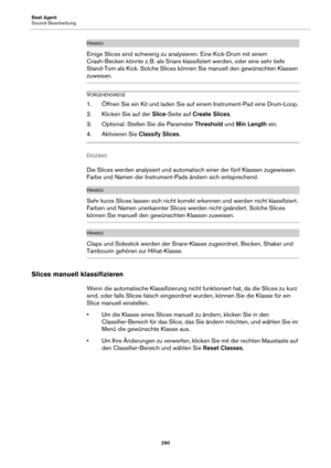 Page 290Beat Agent
Sound-Bearbeitung290
HINWEIS
Einige Slices sind schwierig zu analysieren. Eine Kick-Drum mit einem 
Crash-Becken könnte z.
 B. als Snare klassifiziert werden, oder eine sehr tiefe 
Stan
d-Tom als Kick. Solche Slices können Sie manuell den gewünschten Klassen 
zuweisen.
VORGEHENSWEISE
1. Öffnen Sie ein Kit und laden Sie auf einem Instrument-Pad eine Drum-Loop.
2. Klicken Sie auf der  Slice-Seite auf  Create Slices .
3. Optional: Stellen Sie die Parameter  Threshold und Min Length  ein
 .
4....