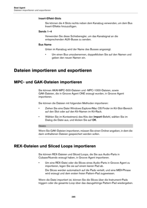 Page 295Beat Agent
Dateien importieren und exportieren295
Insert-Effekt-SlotsSie können die 4 Slots rechts neben dem Kanalzug verwenden, um dem Bus 
Ins
ert-Effekte hinzuzufügen.
Sends 1–4 Verwenden Sie diese Schieberegler, um das Kanalsignal an die 
e
ntsprechenden AUX-Busse zu senden.
Bus Name Unten im Kanalzug wird der  Name des Buss
 es angezeigt.
• Um einen Bus umzubenennen, doppelklicken Sie auf den Namen und  ge
 ben den neuen Namen ein.
Dateien importieren und exportieren
MPC- und GAK-Dateien...