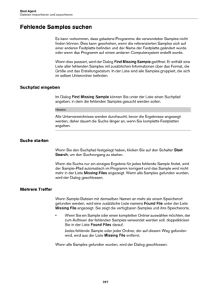 Page 297Beat Agent
Dateien importieren und exportieren297
Fehlende Samples suchen
Es kann vorkommen, dass geladene Programme die verwendeten Samples nicht 
finden können. Dies kann geschehen, wenn die referenzierten Samples sich auf 
einer anderen Festplatte be finden und der Name der Festplatte geändert wurde 
oder wenn das Programm auf einem ande ren Computersystem erstellt wurde.
Wenn dies passiert, wird der Dialog  Find Missing Sample geöffnet. Er enthält eine 
Liste aller fehlenden Samples mit zusätzlichen...