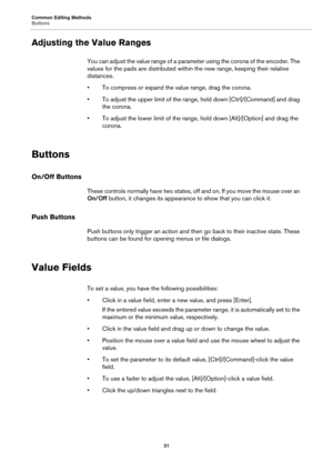 Page 31Common Editing Methods
Buttons31
Adjusting the Value Ranges
You can adjust the value range of a parameter using the corona of the encoder. The 
values for the pads are distributed within the new range, keeping their relative 
distances.
• To compress or expand the value range, drag the corona.
• To adjust the upper limit of the range, hold down [Ctrl]/[Command] and 
 drag 
the corona.
• To adjust the lower limit of the range,  hold d
 own [Alt]/[Option] and drag the 
corona.
Buttons
On/Off Buttons
These...