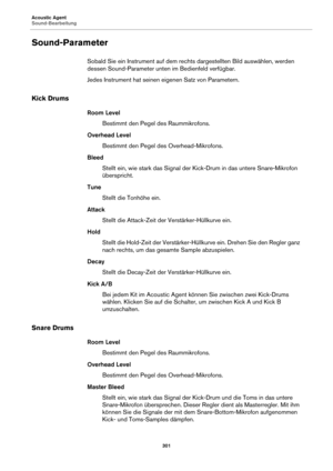 Page 301Acoustic Agent
Sound-Bearbeitung301
Sound-Parameter
Sobald Sie ein Instrument auf dem rechts dargestellten Bild auswählen, werden 
dessen Sound-Parameter unten im Bedienfeld verfügbar.
Jedes Instrument hat seinen eigenen Satz von Parametern.
Kick Drums
Room LevelBestimmt den Pegel des Raum
 mikrofons.
Overhead Level Bestimmt den Pegel des Overhead-Mikrofons.
Bleed Stellt ein, wie stark das Signal der Ki ck-Dr
 um in das untere Snare-Mikrofon 
überspricht.
Tune Stellt die Tonhöhe ein.
Attack Stellt die...