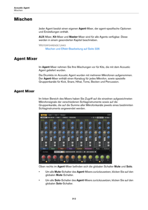 Page 312Acoustic Agent
Mischen312
Mischen
Jeder Agent besitzt einen eigenen Agent-Mixer, der agent-spezifische Optionen 
und Einstellungen enthält.
AUX -Mixer,  Kit-Mixer und  Ma
 ster-Mixer sind für alle Agents verfügbar. Diese 
werden in einem gesonderten Kapitel beschrieben.
W
EITERFÜHRENDE LINKS
Mischen und Effekt-Bearbeitung auf  Seite 326
Agent Mixer
Im  Agent -Mixer nehmen Sie Ihre Mischungen vor für Kits, die mit dem Acoustic 
Agent geliefert wurden.
Die Drumkits im Acoustic Agent wurden mit mehreren...