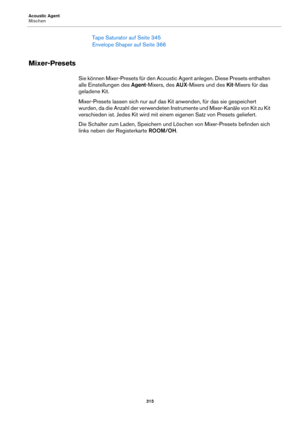 Page 315Acoustic Agent
Mischen315
Tape Saturator auf Seite 345
Envelope Shaper auf  Seite 366
Mixer-Presets
Sie können Mixer-Presets für den Acoustic Agent anlegen. Diese Presets enthalten 
alle Einstellungen des  Agent-Mixers, des  AUX-Mixers und des  Kit-Mixers für das 
geladene Kit.
Mixer-Presets lassen sich nur auf das Kit anwenden, für das sie gespeichert 
wu
 rden, da die Anzahl der verwendeten Instrumente und Mixer-Kanäle von Kit zu Kit 
verschieden ist. Jedes Kit wird mit einem eigenen Satz von Presets...