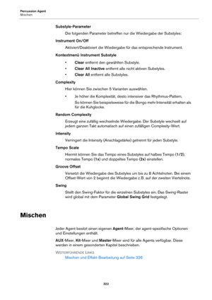 Page 322Percussion Agent
Mischen322
Substyle-ParameterDie folgenden Parameter betreffen  nur die Wiedergabe 
 der Substyles:
Instrument On/Off Aktiviert/Deaktiviert die Wiedergabe  für das 
 entsprechende Instrument.
Kontextmenü Instrument Substyle •Clear entfern
 t den gewählten Substyle.
• Clear All Inactive  entfernt alle nicht aktiven Substyles.
• Clear All  entfernt alle Substyles.
Complexity Hier können Sie zwischen 5 Varianten auswählen.
• Je höher die Komplexität, desto intensiver das...