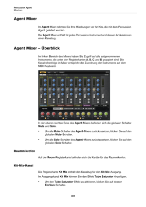 Page 323Percussion Agent
Mischen323
Agent Mixer
Im Agent -Mixer nehmen Sie Ihre Mischungen vor für Kits, die mit dem Percussion 
Agent geliefert wurden.
Der  Agent  Mixer
  enthält für jedes Percussion-Instrument und dessen Artikulationen 
einen Kanalzug.
Agent Mixer – Überblick
Im linken Bereich des Mixers haben  Sie Zugriff auf alle aufgenommenen 
Instrumente, die unte r den Registerkarten A, B,  C und  D gruppiert sind. Die 
Kanalreihenfolge im Mixer entspricht der Zuordnung der Instrumente auf dem...