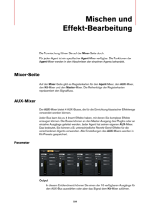 Page 326326
Mischen und 
Effekt-Bearbeitung
Die Tonmischung führen Sie auf der  Mixer-Seite durch.
Für jeden Agent ist ein spezifischer Agent -Mix
 er verfügbar. Die Funktionen der 
Agent -Mixer werden in den Abschnitten der einzelnen Agents behandelt.
Mixer-Seite
Auf der  Mixer-Seite gibt es Regi sterkarten für den Agent-Mixer, den  AUX-Mixer, 
den  Kit-Mixer und den  Master-Mixer. Die Reihenfolge der Registerkarten 
repräsentiert den Signalfluss.
AUX-Mixer
Der  AUX -Mixer bietet 4 AUX-Busse, die für die...