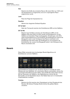 Page 332Effektreferenz
Reverb- und Delay-Effekte332
SizeBestimmt die Größe des simulierten Raums. Bei einem Wert von 100  % wird 
die

 Impulsantwort so eingerechnet, wie sie im ursprünglichen Raum 
aufgenommen wurde.
Level Passt den Pegel der  Impuls
 antwort an.
Equalizer Aktiviert den integrierten Dreiband-Equalizer.
ER Tail Split Setzt den Trennpunkt zwischen den Erstreflexionen (ER) und der Hallfahne.
ER Tail Mix Bestimmt das Verhältnis zwischen  den Erstre
 flexionen (ER) und der 
Hallfahne. Bei einem Wert...