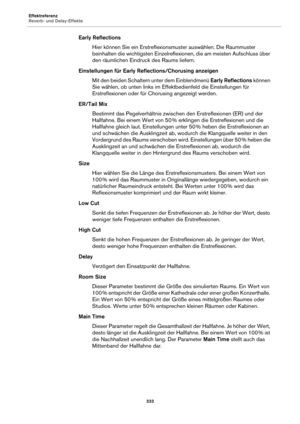 Page 333Effektreferenz
Reverb- und Delay-Effekte333
Early ReflectionsHier können Sie ein Erstreflexionsmuster auswählen. Die Raummuster 
be
inhalten die wichtigsten Einzelreflexio nen, die am meisten Aufschluss über 
den räumlichen Eindruck des Raums liefern.
Einstellungen für Early Refl ections/Ch
 orusing anzeigen
Mit den beiden Schaltern unter dem Einblendmenü  Ea
 rly Reflections können 
Sie wählen, ob unten links im Effektbedienfeld die Einstellungen für 
Erstreflexionen oder für Chorusing angezeigt...