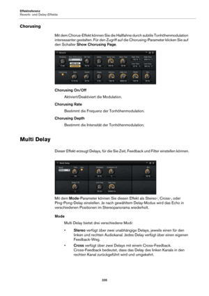 Page 335Effektreferenz
Reverb- und Delay-Effekte335
Chorusing
Mit dem Chorus-Effekt können Sie die Hallfahne durch subtile Tonhöhenmodulation 
interessanter gestalten. Für den Zugriff auf die Chorusing-Parameter klicken Sie auf 
den Schalter Show Chorusing Page .
Chorusing On/Off Aktiviert/Deaktiviert die Modulation.
Chorusing Rate Bestimmt die Frequenz der Tonhöhenmodulation.
Chorusing Depth Bestimmt die Intensität der Tonhöhenmodulation.
Multi Delay
Dieser Effekt erzeugt Delays, für die Sie Zeit, Feedback und...