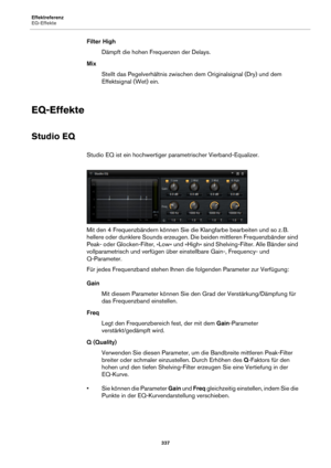 Page 337Effektreferenz
EQ-Effekte337
Filter HighDämpft die hohen Frequenzen der Delays.
Mix Stellt das Pegelverhältnis zwischen  d
 em Originalsignal (Dry) und dem 
Effektsignal (Wet) ein.
EQ-Effekte
Studio EQ
Studio EQ ist ein hochwertiger parametrischer Vierband-Equalizer.
Mit den 4 Frequenzbändern können Sie die Klangfarbe bearbeiten und so z. B. 
h
 ellere oder dunklere Sounds erzeugen. Die beiden mittleren Frequenzbänder sind 
Peak- oder Glocken-Filter, »L ow« und »High« sind Shelving-Filter. Alle Bänder...