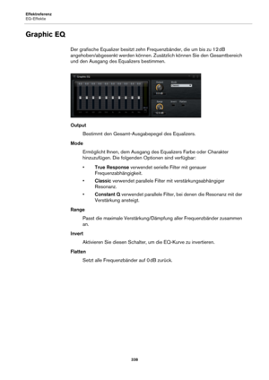 Page 338Effektreferenz
EQ-Effekte338
Graphic EQ
Der grafische Equalizer besitzt zehn Frequenzbänder, die um bis zu 12  dB 
ange
hoben/abgesenkt werden können. Zusätzlich können Sie den Gesamtbereich 
und den Ausgang des Eq ualizers bestimmen.
Output
Bestimmt den Gesa mt-Ausgabepegel des Equalizers.
Mode Ermöglicht Ihnen, dem Ausgang des Equalizers Farbe oder Charakter 
h
inzuzufügen. Die folgenden Optionen sind verfügbar:
• True Respon
 se verwendet serielle Filter mit genauer 
Frequenzabhängigkeit.
• Classic...
