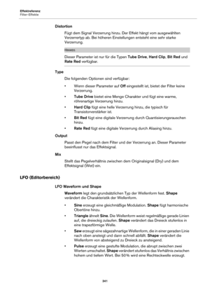 Page 341Effektreferenz
Filter-Effekte341
DistortionFügt dem Signal Verzerrung hinzu. Der Effekt hängt vom ausgewählten 
Ver
zerrertyp ab. Bei höheren Einstellungen entsteht eine sehr starke 
Verzerrung.
HINWEIS
Dieser Parameter ist nur für die Typen  Tube Drive, Hard Clip, Bit Red  und 
Rate Red verfügbar.
Type
Die folgenden Optionen sind verfügbar:
• Wenn dieser Parameter auf  Off 
 eingestellt ist, bietet der Filter keine 
Verzerrung.
• Tube Drive bietet eine Menge Charakter und fügt eine warme, 
röhrenartige...