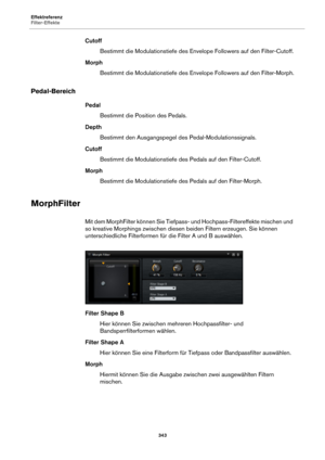 Page 343Effektreferenz
Filter-Effekte343
CutoffBestimmt die Modulationstiefe des Enve lope 
 Followers auf den Filter-Cutoff.
Morph Bestimmt die Modulationstiefe des Enve lope 
 Followers auf den Filter-Morph.
Pedal-Bereich
Pedal
Bestimmt die Position des Pedals.
Depth Bestimmt den Ausgangspegel de s Pedal-Modulationssignals.
Cutoff Bestimmt die Modulationstiefe de s P
 edals auf den Filter-Cutoff.
Morph Bestimmt die Modulationstiefe des Pedals auf den 
 Filter-Morph.
MorphFilter
Mit dem MorphFilter können Sie...