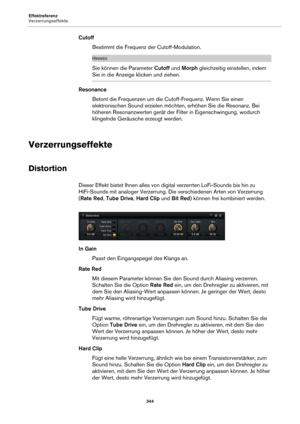 Page 344Effektreferenz
Verzerrungseffekte344
CutoffBestimmt die Frequenz der Cutoff-Modulation.
HINWEIS
Sie können die Parameter  Cutoff und Morph  gleichzeitig einstellen, indem 
Sie in die Anzeige klicken und ziehen.
Resonance
Betont die Frequenzen um die Cutoff-Frequenz. Wenn Sie einen 
e
lektronischen Sound erzielen möchten, erhöhen Sie die Resonanz. Bei 
höheren Resonanzwerten gerät der Filter in Eigenschwingung, wodurch 
klingelnde Geräusche erzeugt werden.
Verzerrungseffekte
Distortion
Dieser Effekt...