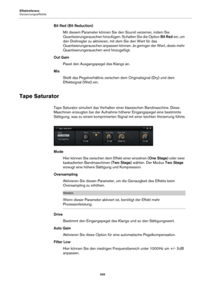 Page 345Effektreferenz
Verzerrungseffekte345
Bit Red (Bit Reduction)Mit diesem Parameter können Sie den Sound verzerren, indem Sie 
Quantisieru
 ngsrauschen hinzufügen. Schalten Sie die Option  Bit Red ein, um 
den Drehregler zu aktivieren, mit dem Sie den Wert für das 
Quantisierungsrauschen anpassen können. Je geringer der Wert, desto mehr 
Quantisierungsrauschen wird hinzugefügt.
Out Gain Passt den Ausgangspegel des Klangs an.
Mix Stellt das Pegelverhältnis zwischen  d
 em Originalsignal (Dry) und dem...