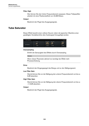 Page 346Effektreferenz
Verzerrungseffekte346
Filter HighHier können Sie den hohen Frequenzbereich anpassen. Dieser Tiefpassfilter 
arbei
tet mit einer Flankensteilheit von 24  dB/Oktave.
Output Bestimmt den Pegel des Ausgangssignals.
Tube Saturator
Dieser Effekt bewirkt einen volleren Sound, indem die typischen Obertöne einer 
gesättigten Verstärkerröhre dem  Audiosignal hinzugefügt werden.
Oversampling
Erhöht die Genauigkeit des Effekts durch Oversampling.
HINWEIS
Wenn dieser Parameter aktiviert ist, benötigt...