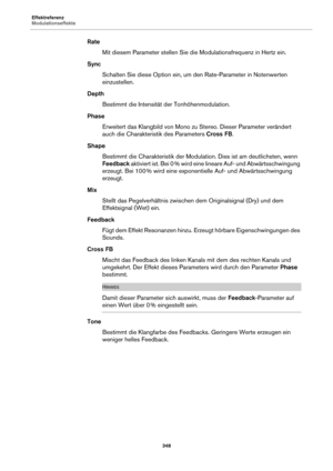 Page 348Effektreferenz
Modulationseffekte348
RateMit diesem Parameter stellen Sie di e
  Modulationsfrequenz in Hertz ein.
Sync Schalten Sie diese Option ein, um den Rate-Parameter in Notenwerten 
e
inzustellen.
Depth Bestimmt die Intensität der Tonhöhenmodulation.
Phase Erweitert das Klangbild von Mono zu Stereo. Dieser Parameter verändert 
auch die Chara
 kteristik des Parameters  Cross FB.
Shape Bestimmt die Charakteristik der Modulation. Dies ist am deutlichsten, wenn 
Feedback  a

ktiviert ist. Bei 0  %...