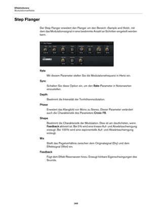 Page 349Effektreferenz
Modulationseffekte349
Step Flanger
Der Step Flanger erweitert den Flanger um den Bereich »Sample and Hold«, mit 
dem das Modulationssignal in eine bestimmte Anzahl an Schritten eingeteilt werden 
kann.
Rate
Mit diesem Parameter stellen Sie di e
  Modulationsfrequenz in Hertz ein.
Sync Schalten Sie diese Option ein, um den  Rate-Pa
 rameter in Notenwerten 
einzustellen.
Depth Bestimmt die Intensität der Tonhöhenmodulation.
Phase Erweitert das Klangbild von Mono zu Stereo. Dieser Parameter...