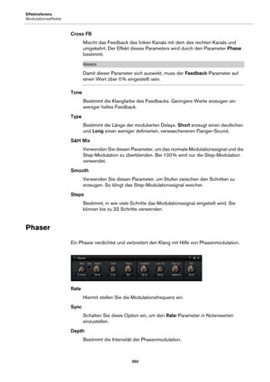 Page 350Effektreferenz
Modulationseffekte350
Cross FBMischt das Feedback des linken Kanals mit dem des rechten Kanals und 
u
mgekehrt. Der Effekt dieses Parameters wird durch den Parameter  Phase 
bestimmt.
HINWEIS
Damit dieser Parameter sich auswirkt, muss der  Feedback-Parameter auf 
einen Wert über 0 % eingestellt sein.
Tone Bestimmt die Klangfarbe des Feedbacks. Geringere Werte erzeugen ein 
w
eniger helles Feedback.
Type Bestimmt die Länge der modulierten Delays.  Short er
 zeugt einen deutlichen 
und  Long...