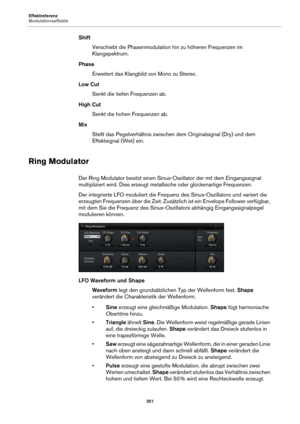 Page 351Effektreferenz
Modulationseffekte351
ShiftVerschiebt die Phasenmodulation hin zu höheren Frequenzen im 
Klangspektrum.
Phase Erweitert das Klangbild von Mono zu Stereo.
Low Cut Senkt die tiefen Frequenzen ab.
High Cut Senkt die hohen Frequenzen ab.
Mix Stellt das Pegelverhältnis zwischen  d
 em Originalsignal (Dry) und dem 
Effektsignal (Wet) ein.
Ring Modulator
Der Ring Modulator besitzt einen Sinus-O szillator der mit dem Eingangssignal 
multipliziert wird. Dies erzeugt metallische oder glockenartige...