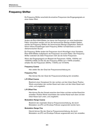 Page 353Effektreferenz
Modulationseffekte353
Frequency Shifter
Ein Frequency Shifter verschiebt die einzelnen Frequenzen des Eingangssignals um 
einen festen Wert.
Anders als Pitch-Shift-Effekte, bei denen die Frequenzen um einen bestimmten 
F
aktor verschoben werden und wo die harmonischen Bezüge erhalten bleiben, 
werden bei Frequency Shiftern die harmonischen Bezüge aufgehoben. Dadurch 
führen höhere Einstellungen beim Frequency Shifter normalerweise zu einem 
disharmonischen Sound.
Ein Frequency Shifter...