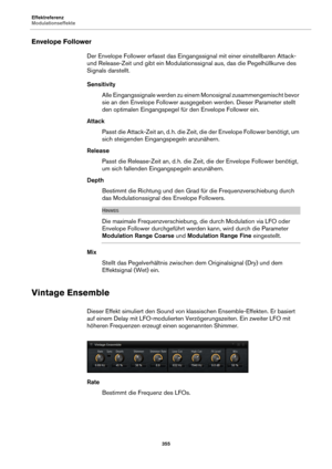 Page 355Effektreferenz
Modulationseffekte355
Envelope Follower
Der Envelope Follower erfasst das Eingangssignal mit einer einstellbaren Attack- 
und Release-Zeit und gibt ein Modulationssignal aus, das die Pegelhüllkurve des 
Signals darstellt.
Sensitivity
Alle Eingangssignale werden zu einem Monosignal zusammengemischt bevor 
sie an den Envel
 ope Follower ausgegeben werden. Dieser Parameter stellt 
den optimalen Eingangspegel fü r den Envelope Follower ein.
Attack Passt die Attack-Zeit an, d.  h. die Zeit, die...