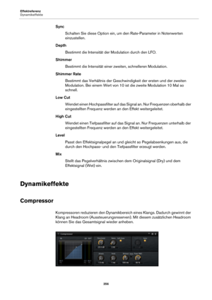 Page 356Effektreferenz
Dynamikeffekte356
SyncSchalten Sie diese Option ein, um den Rate-Parameter in Notenwerten 
e
inzustellen.
Depth Bestimmt die Intensität de r 
 Modulation durch den LFO.
Shimmer Bestimmt die Intensität einer zweiten, schnelleren Modulation.
Shimmer Rate Bestimmt das Verhältnis  der Geschwindigk
 eit der ersten und der zweiten 
Modulation. Bei einem Wert von 10 ist  die zweite Modulation 10 Mal so 
schnell.
Low Cut Wendet einen Hochpassfilter auf das Signal an. Nur Frequenzen oberhalb der...