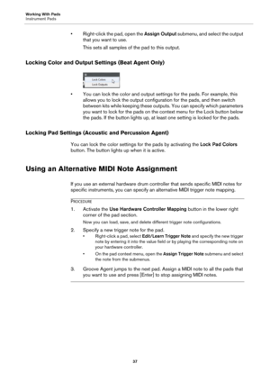 Page 37Working With Pads
Instrument Pads37
• Right-click the pad, open the Assign Output submenu, and select the output 
that you want to use.
This sets all samples of the pad to this output.
Locking Color and Output Se ttings (Beat Agent Only)
• You can lock the color and output sett ings for the pads. For example, this 
allows you to lock the output configuration for the pads, and then switch 
between kits while keeping these outputs. You can specify which parameters 
you want to lock for the pads on the...