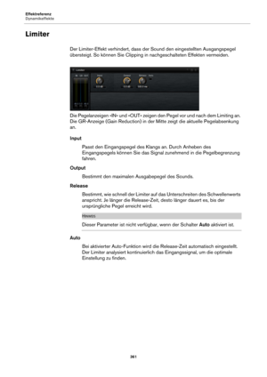 Page 361Effektreferenz
Dynamikeffekte361
Limiter
Der Limiter-Effekt verhindert, dass der Sound den eingestellten Ausgangspegel 
übersteigt. So können Sie Clipping in nachgeschalteten Effekten vermeiden.
Die Pegelanzeigen »IN« und »OUT« zeigen den Pegel vor und nach dem Limiting an. 
Die GR-Anz
 eige (Gain Reduction) in der Mitte zeigt die aktuelle Pegelabsenkung 
an.
Input
Passt den Eingangspegel des Kl angs 
 an. Durch Anheben des 
Eingangspegels können Sie das Signal zunehmend in die Pegelbegrenzung 
fahren....