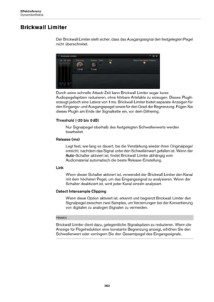 Page 362Effektreferenz
Dynamikeffekte362
Brickwall Limiter
Der Brickwall Limiter stellt sicher, dass das Ausgangssignal den festgelegten Pegel 
nicht überschreitet.
Durch seine schnelle Attack-Zeit kann Brickwall Limiter sogar kurze 
A
 udiopegelspitzen reduzieren, ohne hörbare Artefakte zu erzeugen. Dieses PlugIn 
erzeugt jedoch eine Latenz von 1 ms. Brickw all Limiter bietet separate Anzeigen für 
den Eingangs- und Ausgangspegel sowie fü r den Grad der Begrenzung. Fügen Sie 
dieses PlugIn am Ende der Sign...
