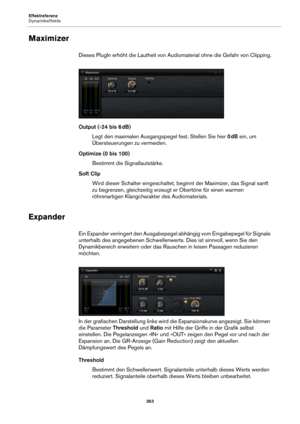 Page 363Effektreferenz
Dynamikeffekte363
Maximizer
Dieses PlugIn erhöht die Lautheit von Audiomaterial ohne die Gefahr von Clipping.
Output (-24 bis 6 dB)
Legt den maximalen Ausgangspegel fest. Stellen Sie hier  0 dB  e
in, um 
Übersteuerungen zu vermeiden.
Optimize (0 bis 100) Bestimmt die Signallautstärke.
Soft Clip Wird dieser Schalter eingeschaltet, beginnt der Maximizer, das Signal sanft 
z
u begrenzen, gleichzeitig erzeugt er Obertöne für einen warmen 
röhrenartigen Klangcharakt er des Audiomaterials....