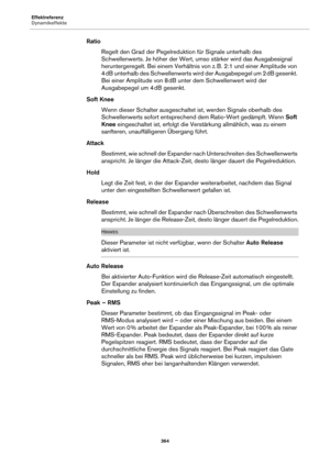 Page 364Effektreferenz
Dynamikeffekte364
RatioRegelt den Grad der  Pegelreduktion für Signale 
 unterhalb des 
Schwellenwerts. Je höher der Wert, umso stärker wird das Ausgabesignal 
heruntergeregelt. Bei einem Verhältnis von z.  B. 2:1 und einer Amplitude von 
4  dB unterhalb des Schwellenwerts wird der Ausgabepegel um 2  dB gesenkt. 
Be

i einer Amplitude von 8  dB unter dem Schwellenwert wird der 
A

usgabepegel um 4  dB gesenkt.
Soft Knee Wenn dieser Schalter ausgeschaltet  ist, we
 rden Signale oberhalb des...