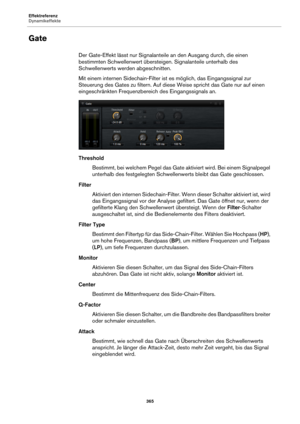 Page 365Effektreferenz
Dynamikeffekte365
Gate
Der Gate-Effekt lässt nur Signalanteile an den Ausgang durch, die einen 
bestimmten Schwellenwert übersteigen. Signalanteile unterhalb des 
Schwellenwerts werden abgeschnitten.
Mit einem internen Sidechain-Filter ist es möglich, das Eingangssignal zur 
Ste
uerung des Gates zu filtern. Auf diese Weise spricht das Gate nur auf einen 
eingeschränkten Frequenzbereich des Eingangssignals an.
Threshold
Bestimmt, bei welchem Pege l das Gate 
 aktiviert wird. Bei einem...