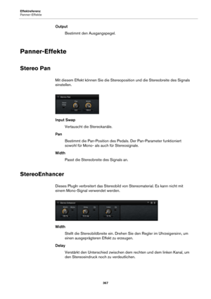 Page 367Effektreferenz
Panner-Effekte367
OutputBestimmt den Ausgangspegel.
Panner-Effekte
Stereo Pan
Mit diesem Effekt können Sie die Stereopo sition und die Stereobreite des Signals 
einstellen.
Input Swap
Vertauscht die Stereokanäle.
Pan Bestimmt die Pan-Position des Peda ls. De
 r Pan-Parameter funktioniert 
sowohl für Mono- als auch für Stereosignale.
Width Passt die Stereobreite des Signals an.
StereoEnhancer
Dieses PlugIn verbreitert das Stereobild  von Stereomaterial. Es kann nicht mit 
einem Mono-Signal...