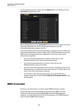 Page 370Automation und MIDI-Controller
MIDI-Controller370
Um diese Seite aufzurufen, wählen Sie die Options-Seite und aktivieren Sie die 
Automation -Registerkarte oben.
Mit den Registerkarten auf der  Automation-Seite können Sie einstellen, ob Sie die 
Automationsparameter für das Kit, di e globalen Parameter, oder alle 
Automationsparameter anzeigen möchten.
Links wird der Name des Automationsparameters angezeigt, rechts der Name des 
zugewiesenen Parameters in Groove Agent. Wenn mehrere Parameter aus Groove...