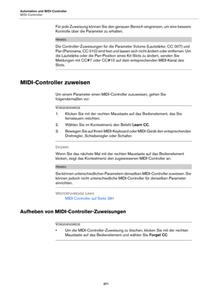 Page 371Automation und MIDI-Controller
MIDI-Controller371
Für jede Zuweisung können Sie den genauen Bereich eingrenzen, um eine bessere 
Kontrolle über die Parameter zu erhalten.
HINWEIS
Die Controller-Zuweisungen für die Parameter Volume (Lautstärke: CC 007) und 
Pan (Panorama; CC 010) sind fest und lassen sich nicht ändern oder entfernen. Um 
die Lautstärke oder die Pan-Position eines Kit-Slots zu ändern, senden Sie 
Meldungen mit CC#7 oder CC#10 auf dem entsprechenden MIDI-Kanal des 
Slots.
MIDI-Controller...