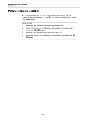 Page 372Automation und MIDI-Controller
MIDI-Controller372
Parameterbereich einstellen
Sie können den höchsten und den niedrigsten Parameterwert für jede neue 
Zuweisung separat einstellen. So haben Sie z. B. bei Live-Auftritten mehr Kontrolle 
ü

ber die Parameter.
VORGEHENSWEISE
1. Stellen Sie den Parameter auf den niedrigsten Wert ein.
2. Klicken Sie mit der rechten Maustaste auf den Regler und wählen Sie im  Kontextmenü  Set Minimum .
3. Stellen Sie den Parameter auf den höchsten Wert ein.
4. Klicken Sie mit...