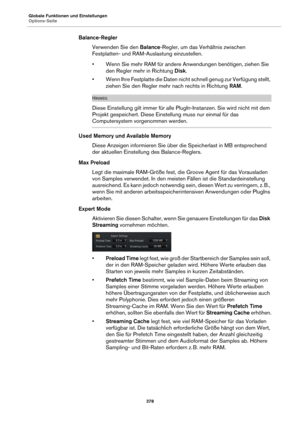 Page 378Globale Funktionen und Einstellungen
Options-Seite378
Balance-ReglerVerwenden Sie den  Balance-
 Regler, um das Verhältnis zwischen 
Festplatten- und RAM-Auslastung einzustellen.
• Wenn Sie mehr RAM für andere Anwendungen benötigen, ziehen Sie 
den Regler mehr in Richtung  Disk.
• Wenn Ihre Festplatte die Daten nicht  schnell genug zur Verfügung stellt, 
ziehen Sie den Regler mehr nach rechts in Richtung  RAM.
HINWEIS
Diese Einstellung gilt immer für alle PlugIn-Instanzen. Sie wird nicht mit dem 
Projekt...