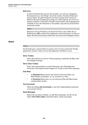 Page 380Globale Funktionen und Einstellungen
Options-Seite380
Multi-CoreIn diesem Einblendmenü können Sie einstellen, wie viele der verfügbaren 
P
rozessorkerne von dem PlugIn verwendet werden. Auf diese Weise kann 
Groove Agent z.  B. jedes Programm auf einem anderen Kern berechnen. 
We

lches die beste Einstellung ist, häng t von vielen Faktoren ab und ist von 
System zu System und Projekt zu Projekt unterschiedlich. Als Ausgangspunkt 
empfiehlt es sich, den Parameter so einzustellen, dass alle bis auf einen...