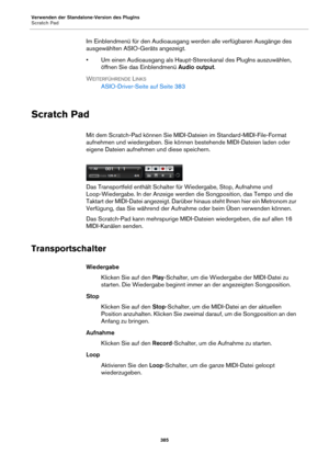 Page 385Verwenden der Standalone-Version des PlugIns
Scratch Pad385
Im Einblendmenü für den Audioausgang werden alle verfügbaren Ausgänge des 
ausgewählten ASIO-Geräts angezeigt.
• Um einen Audioausgang als Haupt-Stereokanal des PlugIns auszuwählen, öffnen Sie das Einblendmenü  Audio output.
W
EITERFÜHRENDE LINKS
ASIO-Driver-Seite auf  Seite 383
Scratch Pad
Mit dem Scratch-Pad können Sie MIDI-D ateien im Standard-MIDI-File-Format 
aufnehmen und wiedergeben. Sie können bestehende MIDI-Dateien laden oder 
eigene...