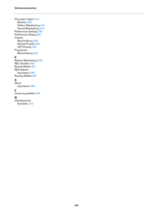 Page 393Stichwortverzeichnis393
Percussion Agent 316
Mischen
 323
Pattern-Bearbeitung
 319
Sound-Bearbeitung
 316
Preferences Settings
 382
Preferences-Dialog
 382
Presets Beschreibung
 202
Module Presets
 222
VST-Presets
 222
Programme Beschreibung
 202
R
Relative Bearbeitung 256
REL-Schalter
 256
Reverb-Effekte
 331
REX-Dateien Importieren
 295
Routing-Effekte
 367
S
Slices Importieren
 295
V
Verzerrungseffekte 344
W
WertebereicheEinstellen
 219 