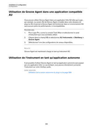 Page 404Installation et configuration
Configuration404
Utilisation de Groove Agent dans une application compatible 
AU
Vous pouvez utiliser Groove Agent dans une application hôte AU telle que Logic, 
par exemple. La version AU de Groove Agent s’installe dans votre dossiers de 
plug-ins AU et permet à Groove Agent de fonctionner dans un environnement AU 
sans aucune perte de perfor mances, ni incompatibilités.
PROCÉDÉR AINSI
1. Pour Logic Pro, ouvrez la console Track Mixer et sélectionnez le canal 
d’instrument...