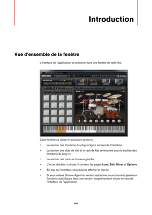 Page 405405
Introduction
Vue d’ensemble de la fenêtre
L’interface de l’application se présente dans une fenêtre de taille fixe.
Cette fenêtre se divise en plusieurs sections :
• La section des fonctions du plug-in
  figure en haut de l’interface.
• La section des slots de kits et le rack  de 
 kits se trouvent sous la section des 
fonctions du plug-in.
• La section des pads se trouve à gauche.
• L’écran d’édition à droite. Il contient les pages  Load, Edit , Mix
 er et  Options .
• En bas de l’interface, vous...