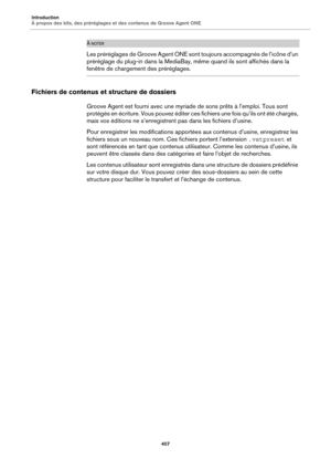 Page 407Introduction
À propos des kits, des préréglages et des contenus de Groove Agent ONE407
À NOTER
Les préréglages de Groove Agent ONE sont toujours accompagnés de l’icône d’un 
préréglage du plug-in dans la MediaBay, même quand ils sont affichés dans la 
fenêtre de chargement des préréglages.
Fichiers de contenus et structure de dossiers
Groove Agent est fourni avec une myriade de sons prêts à l’emploi. Tous sont 
protégés en écriture. Vous pouvez éditer ces fichiers une fois qu’ils ont été chargés, 
mais...